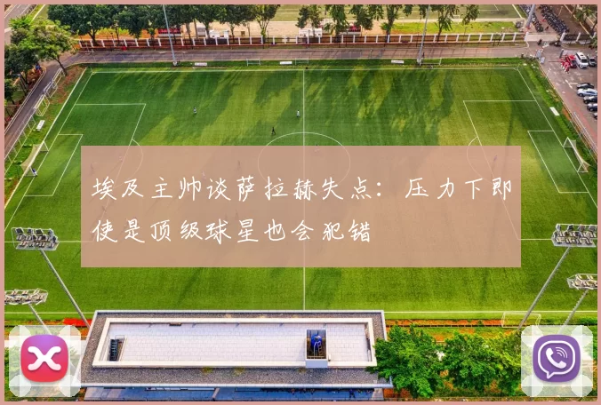 埃及主帅谈萨拉赫失点：压力下即使是顶级球星也会犯错