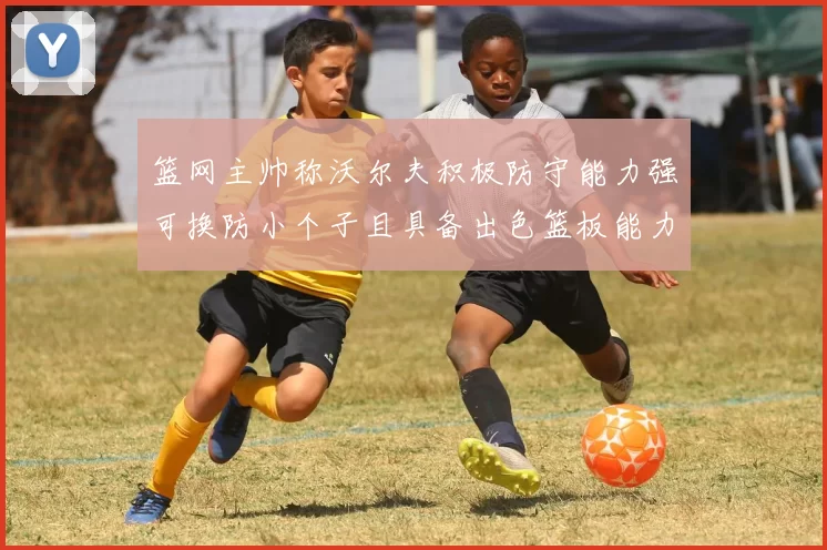 篮网主帅称沃尔夫积极防守能力强可换防小个子且具备出色篮板能力