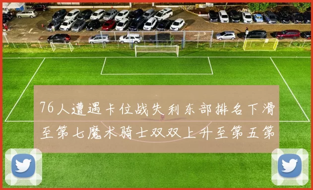 76人遭遇卡位战失利东部排名下滑至第七魔术骑士双双上升至第五第六位