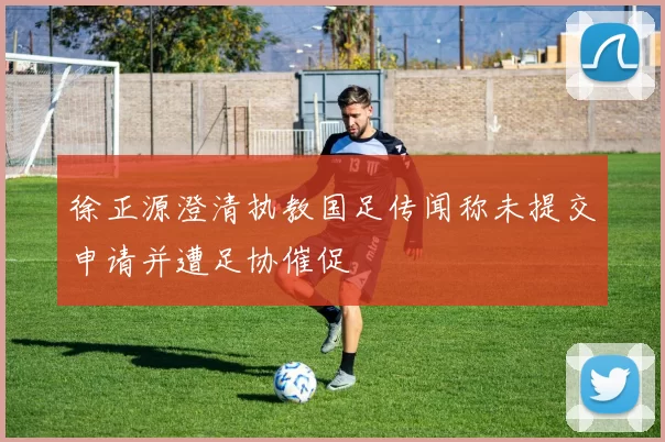 徐正源澄清执教国足传闻称未提交申请并遭足协催促