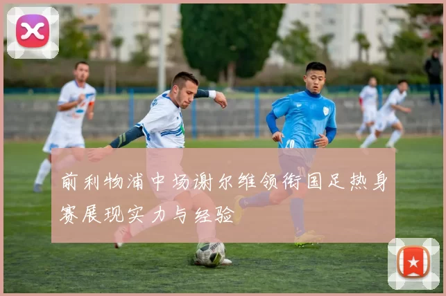 前利物浦中场谢尔维领衔国足热身赛展现实力与经验