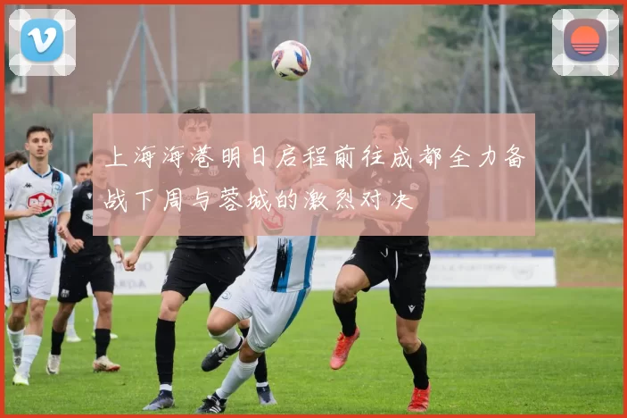 上海海港明日启程前往成都全力备战下周与蓉城的激烈对决
