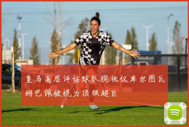 皇马高层评估球队现状仅库尔图瓦姆巴佩被视为顶级超巨