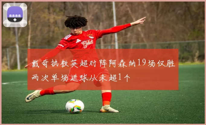 戴奇执教英超对阵阿森纳19场仅胜两次单场进球从未超1个